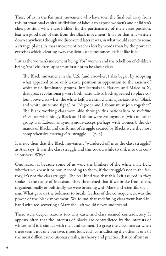 Those of us in the feminist movement who have torn the final veil away from this international capitalist division of labour to expose women’s and children’s class position, which was hidden by the parcicularity of their caste posicion, learnt a good deal of this from the Black movement. It s not that it is written down anywhere (though we discovered later it was, in what would seem to some. a strange place). A mass movement teaches less by words than by the power it exercises which, clearing away the debris of appearances, ell it like i is.  Just as the women’s movement being “for” women and the rebellion of children being “for” children, appears at irst not to be abou class,  ‘The Black movement in the US. (and clsewhere) also began by adopting what appeared to be only a caste position in opposition to the racism of white male-dominated groups. Intellectuals in Harlem and Malcolm X, tha great revolutionary, were both nationalists, both appeared to place co- lour above class when the white Left were still chanting variations of “Black and white unite and fight,” or “Negroes and Labour must join together” The Black working class were able through this nationalism to redefine class: overwhelmingly Black and Labour were synonymous (with no other group was Labour as synonymous-except perhaps with women), the de- mands of Blacks and the forms of struggle created by Blacks were the most comprehensive working class struggle .. (p. 8)  Itis not then that the Black movement “wandered offinco the class struggle” as Avis says. It was the class struggle and this took a while to sink into our con sciousness. Why?  One reason is because some of us wore the blinkers of the white male Lef, whether we knew it or not. According to them, if the struggle’ not in the fac tory, s not the class struggle. The real bind was that this Left assured us they spoke in the name of Marsism. They threatened that if we broke from them, organizationally or policiclly, we were breaking with Marx and scientific social ism. What gave us the boldness to break, fearless of the consequences, was the power of the Black movement. We found chat redefining class went hand-in. hand with rediscovering a Marx the Left would never understand.  There were decper reasons too why caste and class seemed contradicrory: It appears often that the interests of Blacks are contradicted by the incerests of whites, and it is similar with men and women. To grasp the class interest when there scems not one but two, three, fou, cach contradicting the other,is one of the most difficult revolutionary tasks, in theory and practice, that confront us. 